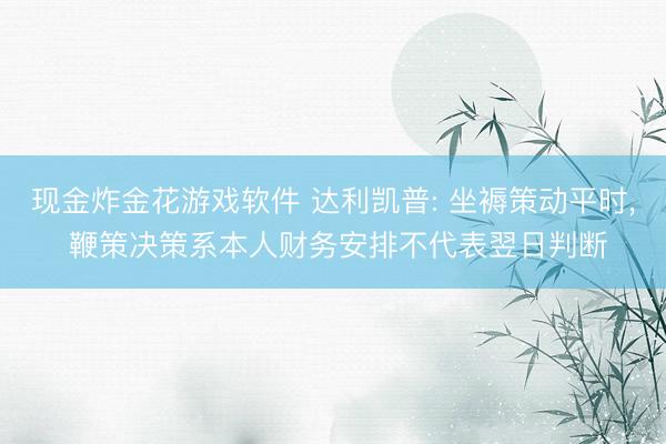 现金炸金花游戏软件 达利凯普: 坐褥策动平时， 鞭策决策系本人财务安排不代表翌日判断