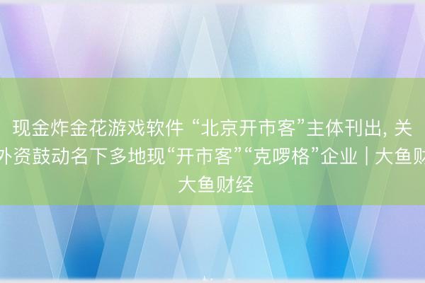 现金炸金花游戏软件 “北京开市客”主体刊出， 关联外资鼓动名下多地现“开市客”“克啰格”企业 | 大鱼财经