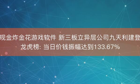 现金炸金花游戏软件 新三板立异层公司九天利建登龙虎榜: 当日价钱振幅达到133.67%