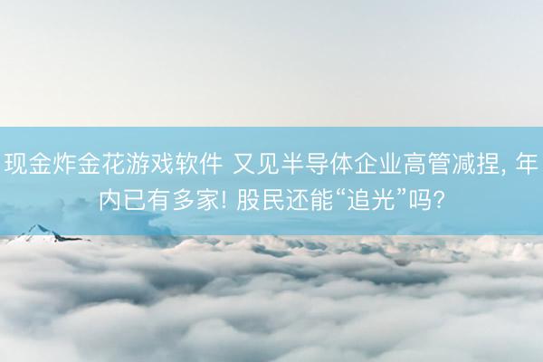 现金炸金花游戏软件 又见半导体企业高管减捏, 年内已有多家! 股民还能“追光”吗?