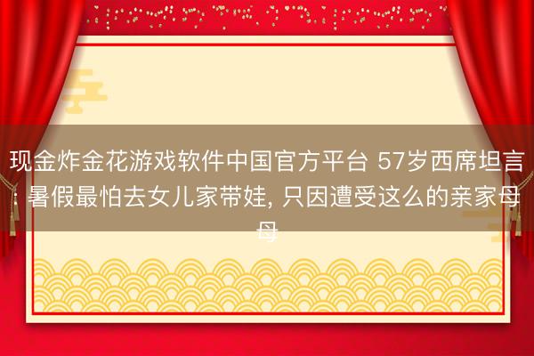 现金炸金花游戏软件中国官方平台 57岁西席坦言: 暑假最怕去女儿家带娃， 只因遭受这么的亲家母