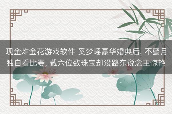 现金炸金花游戏软件 奚梦瑶豪华婚典后， 不蜜月独自看比赛， 戴六位数珠宝却没路东说念主惊艳