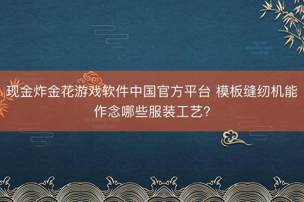 现金炸金花游戏软件中国官方平台 模板缝纫机能作念哪些服装工艺?