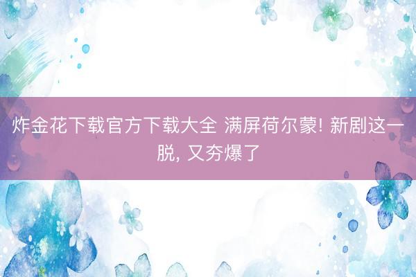 炸金花下载官方下载大全 满屏荷尔蒙! 新剧这一脱， 又夯爆了