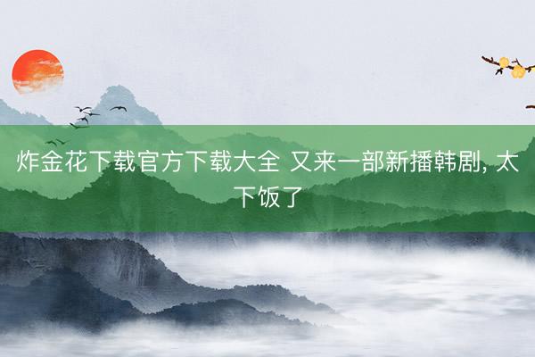 炸金花下载官方下载大全 又来一部新播韩剧, 太下饭了