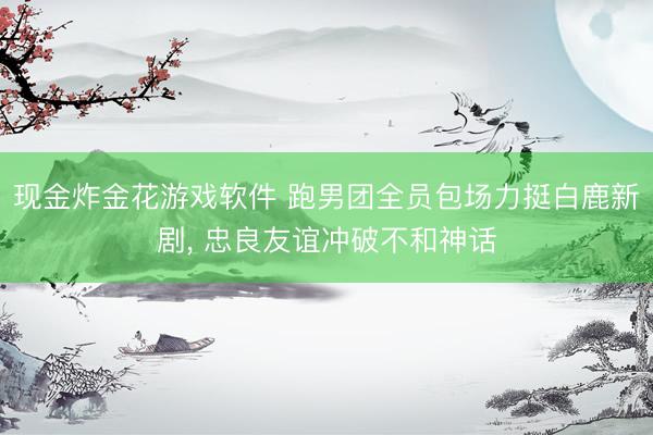 现金炸金花游戏软件 跑男团全员包场力挺白鹿新剧, 忠良友谊冲破不和神话