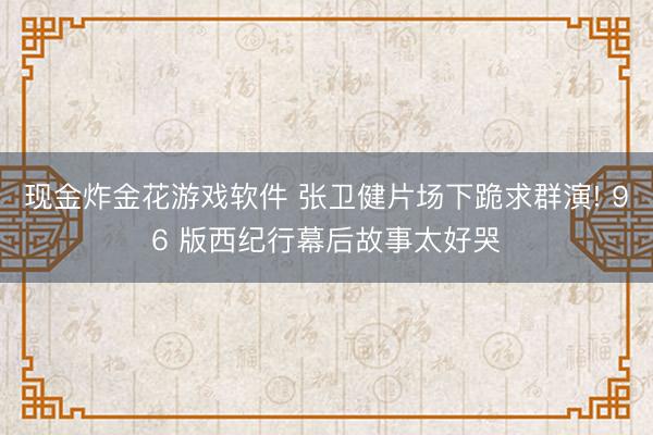 现金炸金花游戏软件 张卫健片场下跪求群演! 96 版西纪行幕后故事太好哭