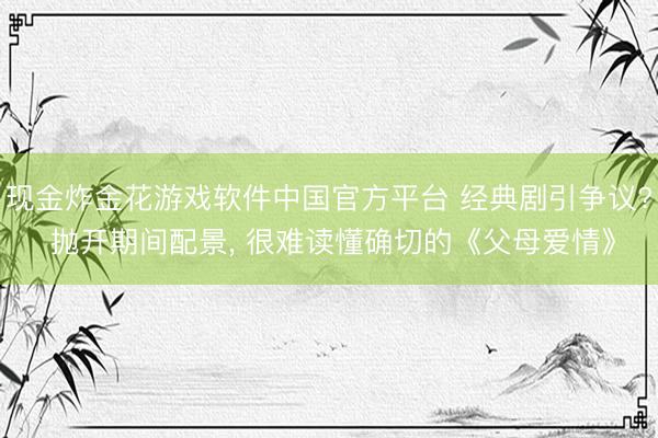 现金炸金花游戏软件中国官方平台 经典剧引争议? 抛开期间配景， 很难读懂确切的《父母爱情》