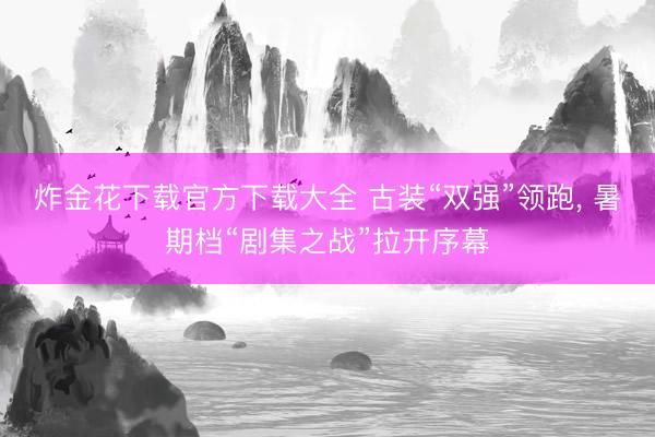 炸金花下载官方下载大全 古装“双强”领跑， 暑期档“剧集之战”拉开序幕