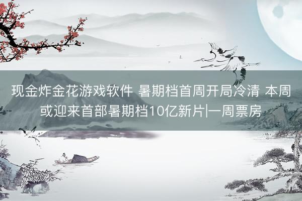 现金炸金花游戏软件 暑期档首周开局冷清 本周或迎来首部暑期档10亿新片|一周票房