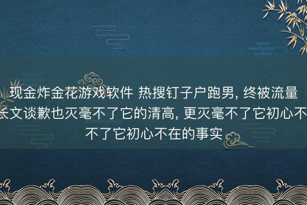 现金炸金花游戏软件 热搜钉子户跑男， 终被流量反噬， 发长文谈歉也灭毫不了它的清高， 更灭毫不了它初心不在的事实