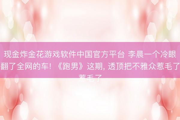 现金炸金花游戏软件中国官方平台 李晨一个冷眼翻了全网的车! 《跑男》这期， 透顶把不雅众惹毛了