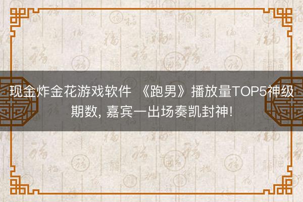 现金炸金花游戏软件 《跑男》播放量TOP5神级期数, 嘉宾一出场奏凯封神!