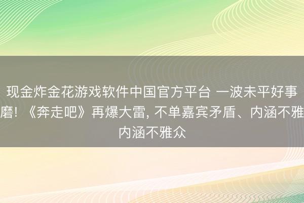 现金炸金花游戏软件中国官方平台 一波未平好事多磨! 《奔走吧》再爆大雷， 不单嘉宾矛盾、内涵不雅众