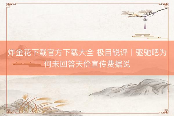 炸金花下载官方下载大全 极目锐评丨驱驰吧为何未回答天价宣传费据说