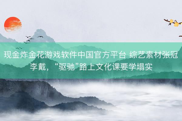 现金炸金花游戏软件中国官方平台 综艺素材张冠李戴，“驱驰”路上文化课要学塌实