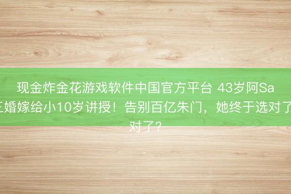 现金炸金花游戏软件中国官方平台 43岁阿Sa三婚嫁给小10岁讲授！告别百亿朱门，她终于选对了？