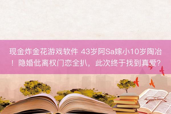 现金炸金花游戏软件 43岁阿Sa嫁小10岁陶冶！隐婚仳离权门恋全扒，此次终于找到真爱？