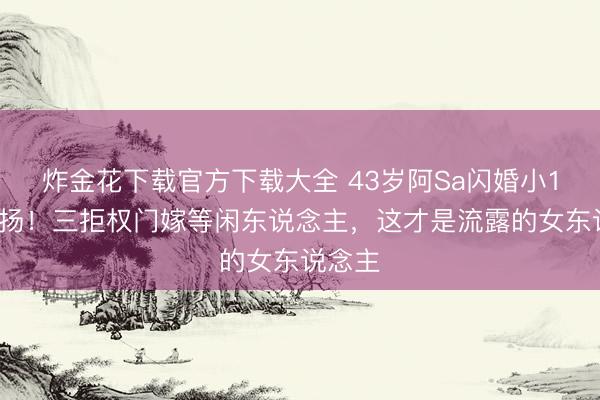 炸金花下载官方下载大全 43岁阿Sa闪婚小10岁阐扬！三拒权门嫁等闲东说念主，这才是流露的女东说念主