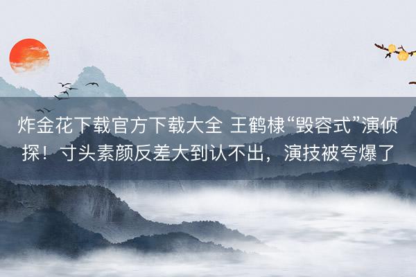 炸金花下载官方下载大全 王鹤棣“毁容式”演侦探！寸头素颜反差大到认不出，演技被夸爆了