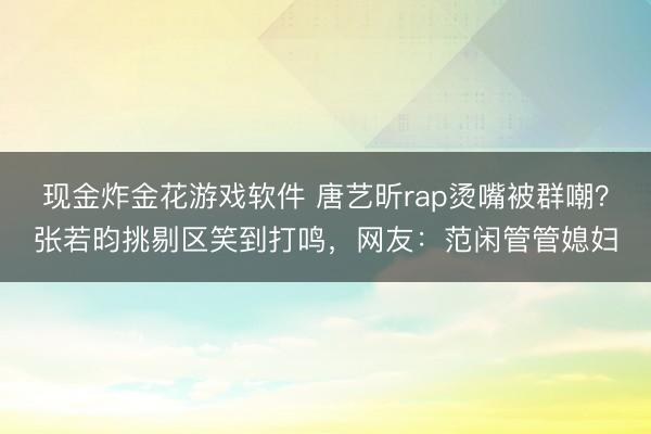 现金炸金花游戏软件 唐艺昕rap烫嘴被群嘲？张若昀挑剔区笑到打鸣，网友：范闲管管媳妇