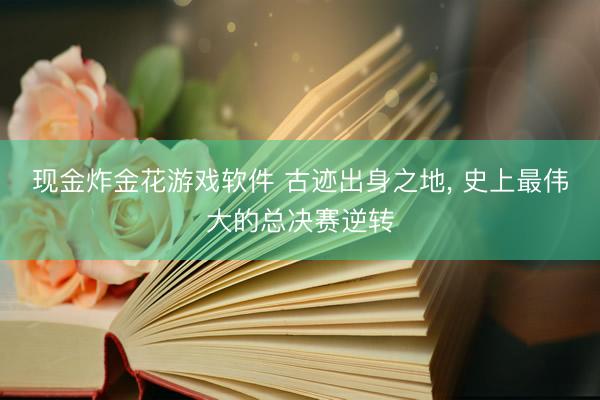 现金炸金花游戏软件 古迹出身之地， 史上最伟大的总决赛逆转