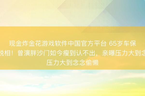 现金炸金花游戏软件中国官方平台 65岁车保罗暴瘦脱相！曾演胖沙门如今瘦到认不出，亲曝压力大到念念偷懒
