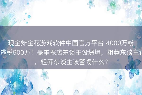现金炸金花游戏软件中国官方平台 4000万粉网红白冰偷逃税900万！豪车探店东谈主设坍塌，粗莽东谈主该警惕什么？