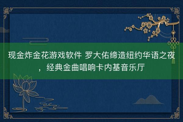 现金炸金花游戏软件 罗大佑缔造纽约华语之夜，经典金曲唱响卡内基音乐厅