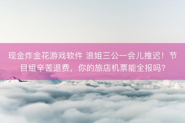 现金炸金花游戏软件 浪姐三公一会儿推迟！节目组辛苦退费，你的旅店机票能全报吗？