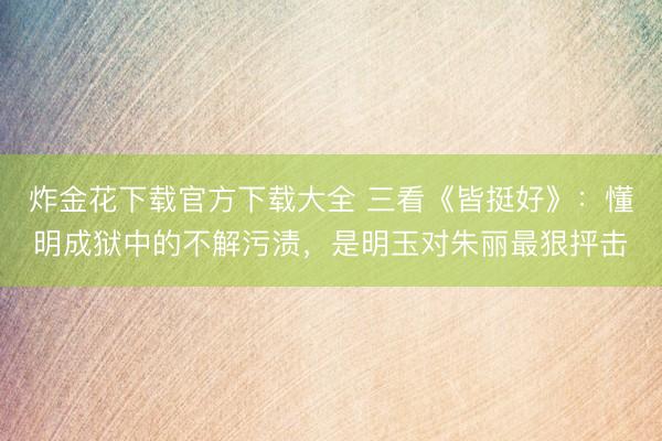 炸金花下载官方下载大全 三看《皆挺好》：懂明成狱中的不解污渍，是明玉对朱丽最狠抨击