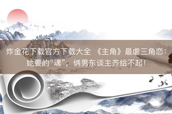 炸金花下载官方下载大全 《主角》最虐三角恋：她要的“魂”，俩男东谈主齐给不起！