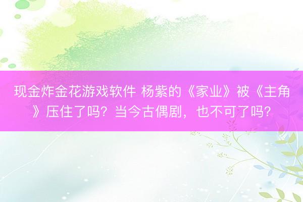 现金炸金花游戏软件 杨紫的《家业》被《主角》压住了吗？当今古偶剧，也不可了吗？