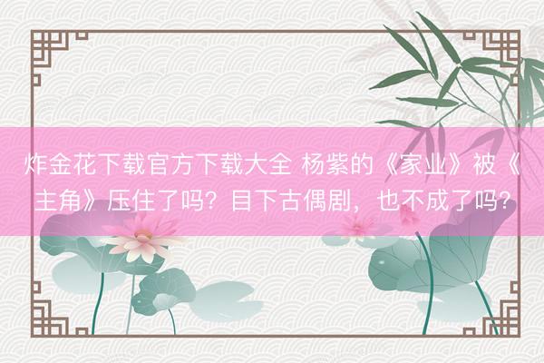 炸金花下载官方下载大全 杨紫的《家业》被《主角》压住了吗？目下古偶剧，也不成了吗？