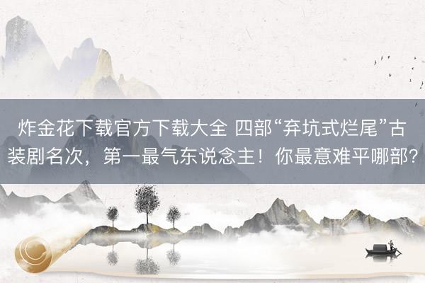 炸金花下载官方下载大全 四部“弃坑式烂尾”古装剧名次，第一最气东说念主！你最意难平哪部？