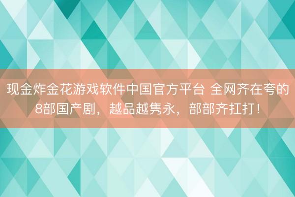 现金炸金花游戏软件中国官方平台 全网齐在夸的8部国产剧，越品越隽永，部部齐扛打！