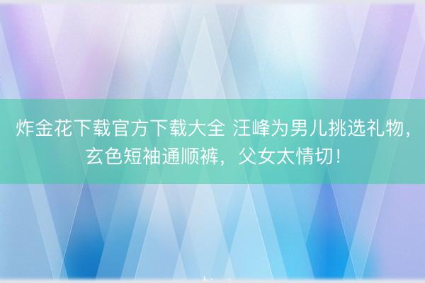 炸金花下载官方下载大全 汪峰为男儿挑选礼物，玄色短袖通顺裤，父女太情切！