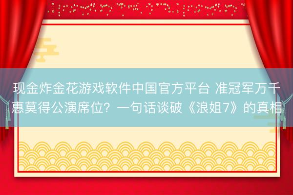 现金炸金花游戏软件中国官方平台 准冠军万千惠莫得公演席位？一句话谈破《浪姐7》的真相