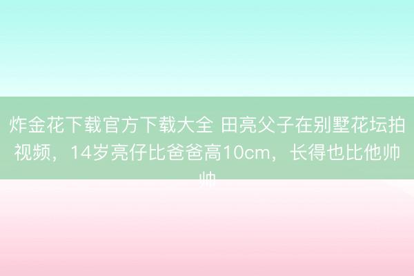 炸金花下载官方下载大全 田亮父子在别墅花坛拍视频，14岁亮仔比爸爸高10cm，长得也比他帅