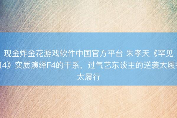 现金炸金花游戏软件中国官方平台 朱孝天《罕见班4》实质演绎F4的干系，过气艺东谈主的逆袭太履行