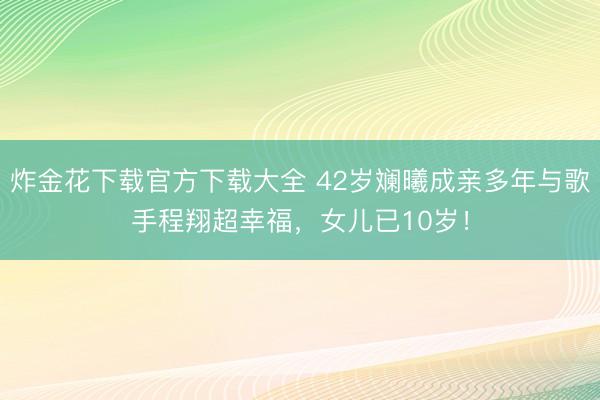 炸金花下载官方下载大全 42岁斓曦成亲多年与歌手程翔超幸福，女儿已10岁！