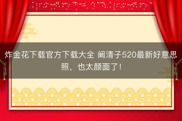 炸金花下载官方下载大全 阚清子520最新好意思照，也太颜面了！