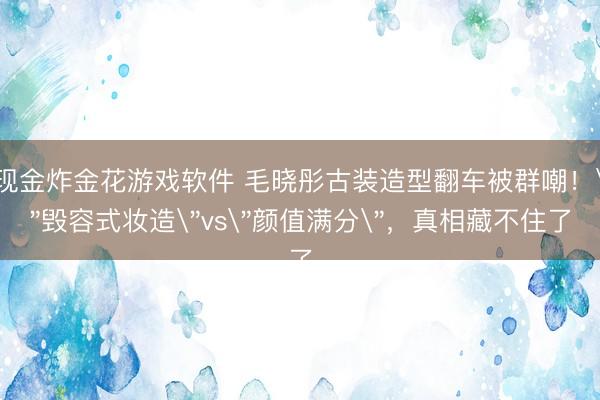 现金炸金花游戏软件 毛晓彤古装造型翻车被群嘲！