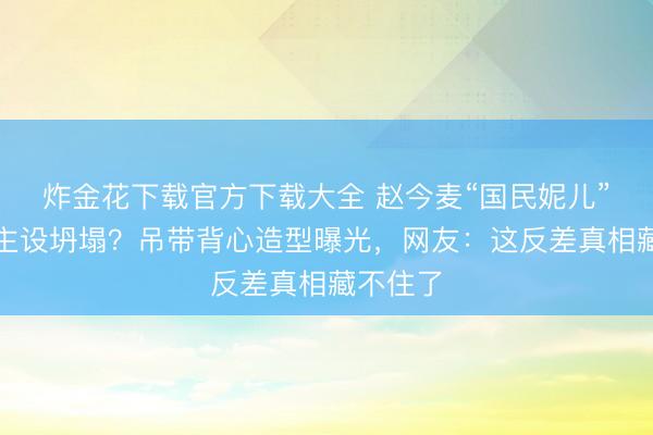 炸金花下载官方下载大全 赵今麦“国民妮儿”东说念主设坍塌?吊带背心造型曝光,网友:这反差真相藏不住了
