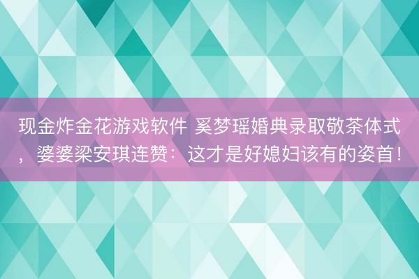 现金炸金花游戏软件 奚梦瑶婚典录取敬茶体式，婆婆梁安琪连赞：这才是好媳妇该有的姿首！
