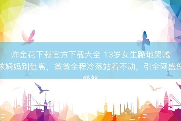 炸金花下载官方下载大全 13岁女生跪地哭喊求姆妈别仳离，爸爸全程冷落站着不动，引全网盛怒