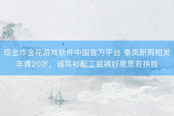 现金炸金花游戏软件中国官方平台 秦岚新剪短发年青20岁，诚笃衫配工装裤好意思若换脸
