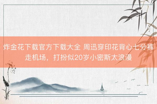 炸金花下载官方下载大全 周迅穿印花背心七分裤走机场,打扮似20岁小密斯太浪漫