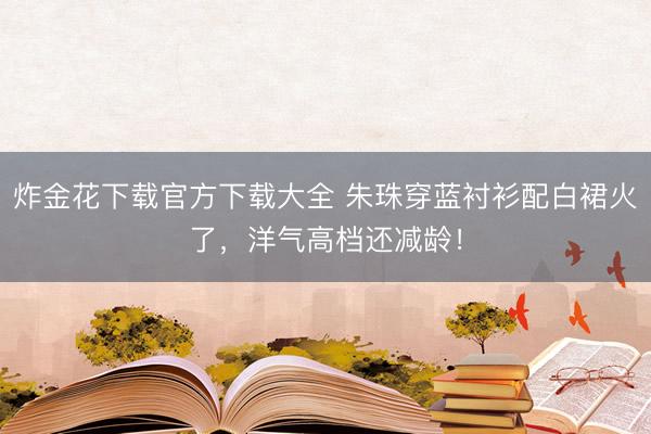 炸金花下载官方下载大全 朱珠穿蓝衬衫配白裙火了，洋气高档还减龄！