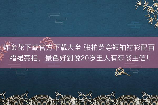 炸金花下载官方下载大全 张柏芝穿短袖衬衫配百褶裙亮相，景色好到说20岁王人有东谈主信！